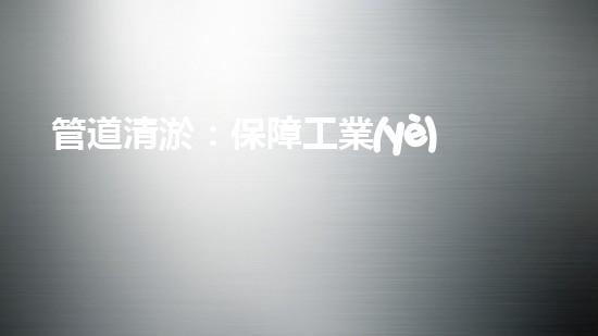 管道清淤：保障工業(yè)安全，提升設(shè)備壽命